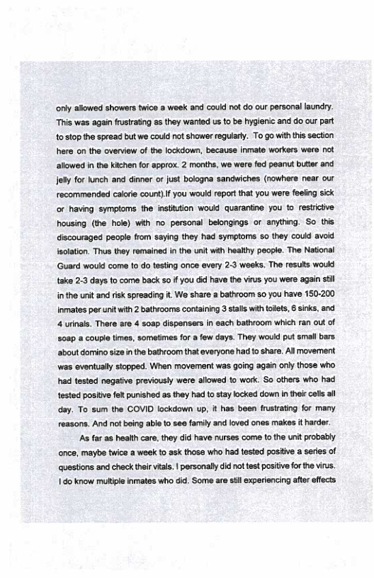 ‘only allowed showers twice a week and could not do our personal laundry. This was again frusirating as they wanted us to be hygienic and do our part 1o stop the spread but we could not shower regularly. To go with this section here on the overview of the lockdown, because inmate workers were not allowed in the kitzhen for approx. 2 months, we were fed peanut butter and jelly for lunch and dinner or just bologna sandwiches (nowhere near our recommended calorie count).If you would reportthat you were feeling sick or having symptoms the instittion would quarantine you to_restrictive housing (the hole) with no personal belongings o anything. So this discouraged people from saying they had symptoms so they could avod isolation. Thus they remained in the unit with healthy peopie. The National Guard would come to do testing once every 23 weeks. The results woukd take 2-3 days to come back so if You did have the virus you were again st inthe unit and risk spreading it We share a bathroom 0 you have 150200 Inmates per unit with 2 bathrooms containing 3 stalls with toilets, 6 sinks, and 4 urinals, There are 4 soap dispensers in each bathroom which ran out of 508p a couple times, sometimes for a few days. They would put small bars. ‘about domino size in the bathroom that everyone had to share. All movement ‘was eventually stopped. When movement was going again only those who had tested negative previously were allowed to work. So thers who had testod posiive felt punished as they had to stay locked down in their cells all day. To sum the COVID lockdown up, it has been frustrating for many reasons. And not being able to see family and loved ones makes it harder. As far as health care, they did have nurses come to the unit probably. once, maybe twice a week to ask those who had tested positive a series of questions and check their vitas. | personally did not test positive for the virus. 1do know muliple inmates who did. Some are stil experiencing after effects 